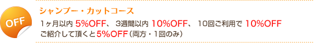 シャンプー・カットコース1ヶ月以内5%OFF、3週間以内10%OFF、10回ご利用で10%OFF、ご紹介：ご紹介された方とご紹介した方両方5%OFF